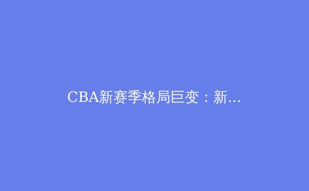 CBA新赛季格局巨变：新生代球员崛起与传统豪门的挑战 - 2