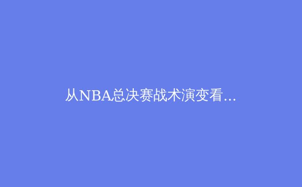 从NBA总决赛战术演变看现代篮球的攻防哲学 - 2