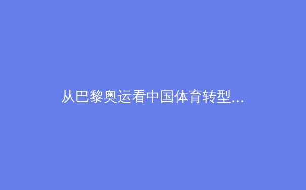 从巴黎奥运看中国体育转型：金牌背后的全民健康战略与商业价值重构 - 3