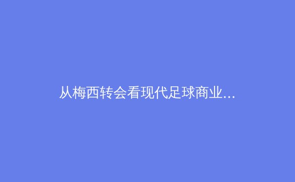 从梅西转会看现代足球商业与竞技的深度融合 - 2